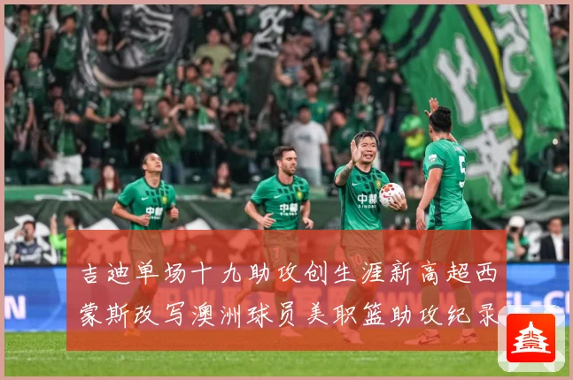 吉迪单场十九助攻创生涯新高超西蒙斯改写澳洲球员美职篮助攻纪录赛场复盘-深度解析