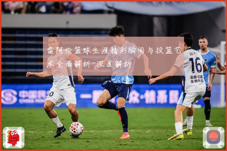 雷阿伦篮球生涯精彩瞬间与投篮艺术全面解析-深度解析