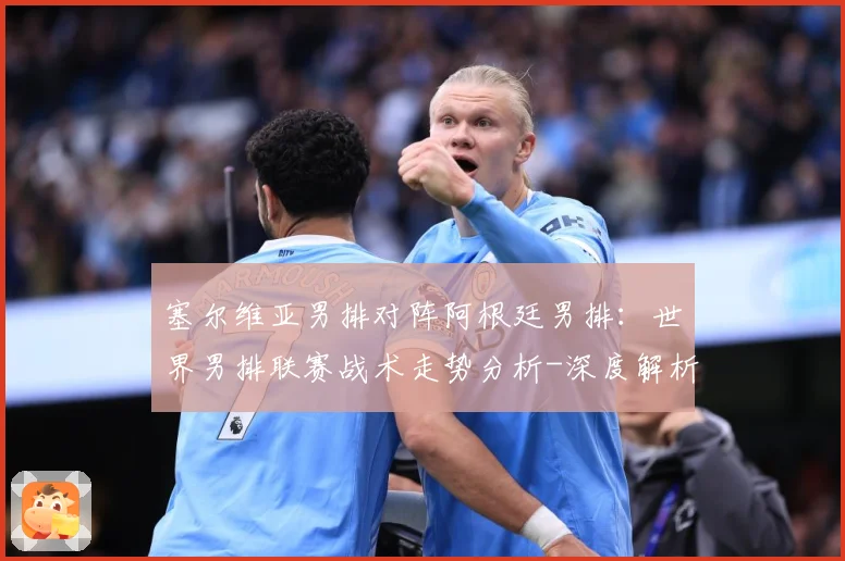 塞尔维亚男排对阵阿根廷男排：世界男排联赛战术走势分析-深度解析