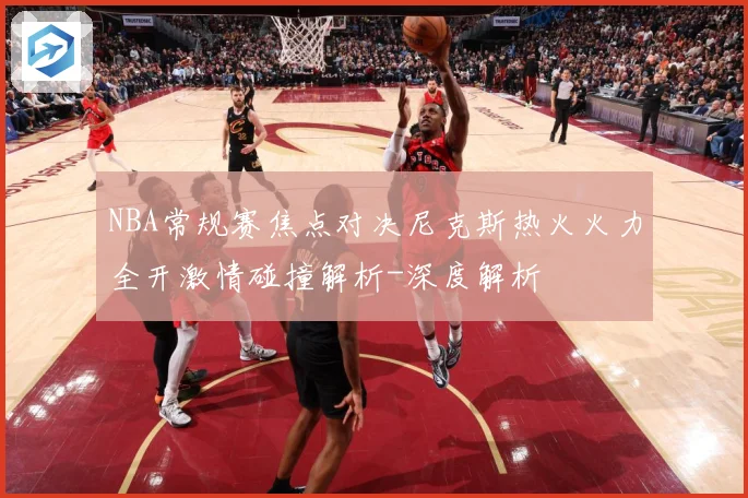 NBA常规赛焦点对决尼克斯热火火力全开激情碰撞解析-深度解析