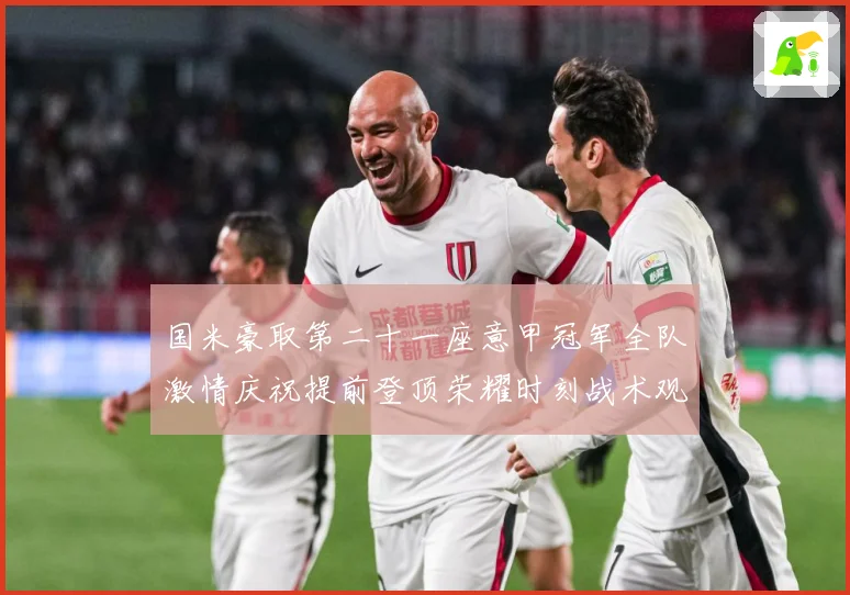 国米豪取第二十一座意甲冠军全队激情庆祝提前登顶荣耀时刻战术观察-深度解析