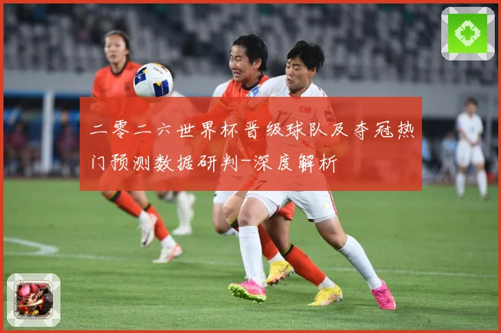 二零二六世界杯晋级球队及夺冠热门预测数据研判-深度解析