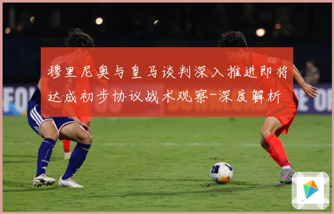 穆里尼奥与皇马谈判深入推进即将达成初步协议战术观察-深度解析