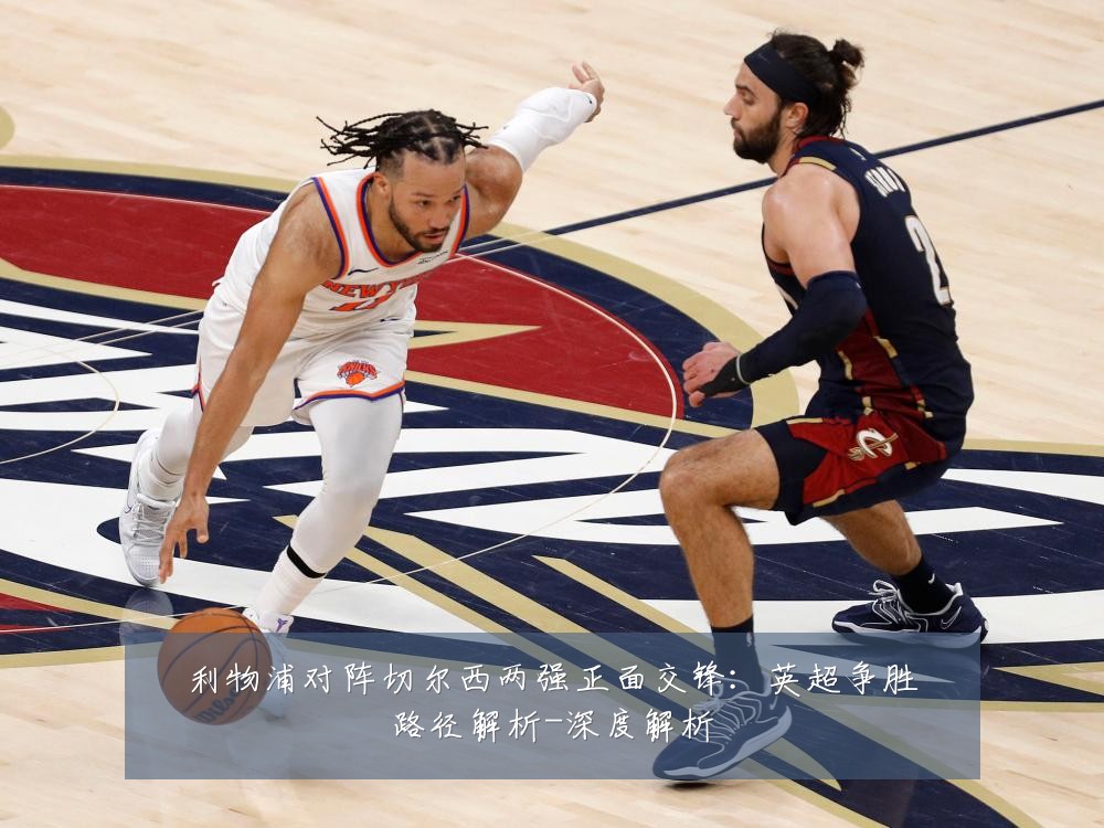 利物浦对阵切尔西两强正面交锋:英超争胜路径解析-深度解析
