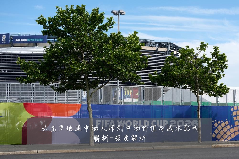 从克罗地亚中场大师到中场价值与战术影响解析-深度解析