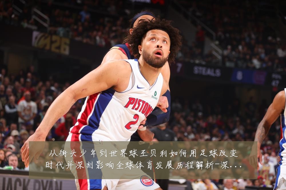 从街头少年到世界球王贝利如何用足球改变时代并深刻影响全球体育发展历程解析-深度解析